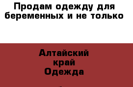  Продам одежду для беременных и не только  - Алтайский край Одежда, обувь и аксессуары » Женская одежда и обувь   . Алтайский край